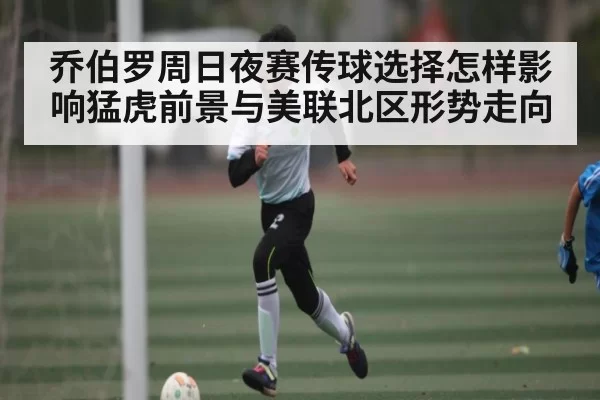 乔伯罗周日夜赛传球选择怎样影响猛虎前景与美联北区形势走向